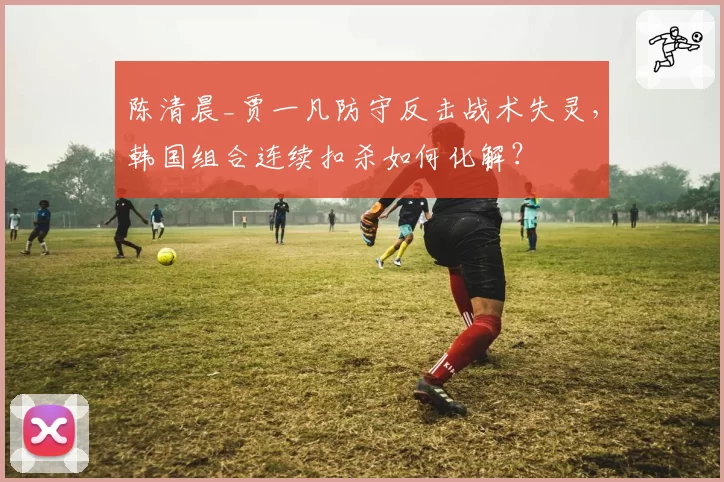陈清晨_贾一凡防守反击战术失灵,韩国组合连续扣杀如何化解?