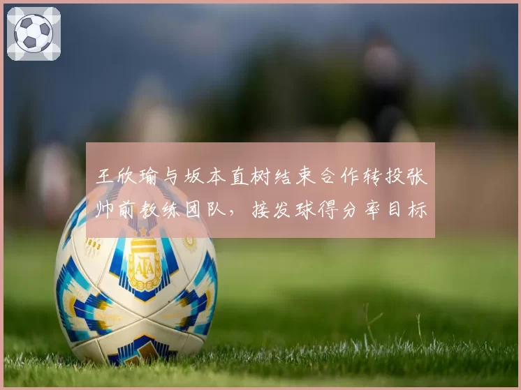 王欣瑜与坂本直树结束合作转投张帅前教练团队，接发球得分率目标从34%提升至40%