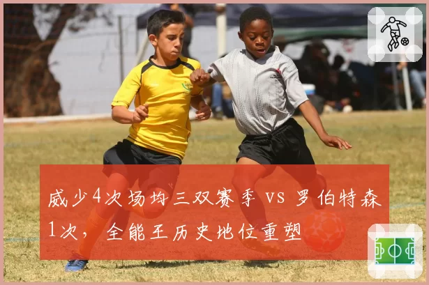 威少4次场均三双赛季 vs 罗伯特森1次,全能王历史地位重塑