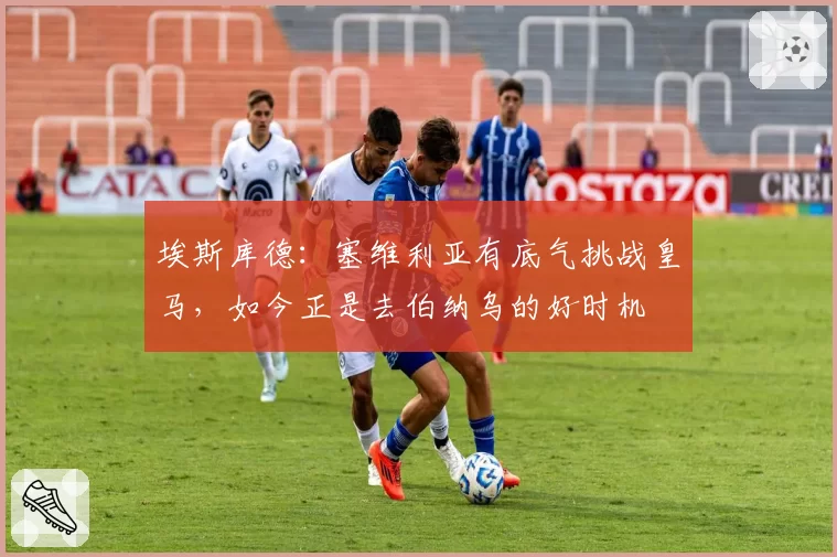 埃斯库德:塞维利亚有底气挑战皇马,如今正是去伯纳乌的好时机
