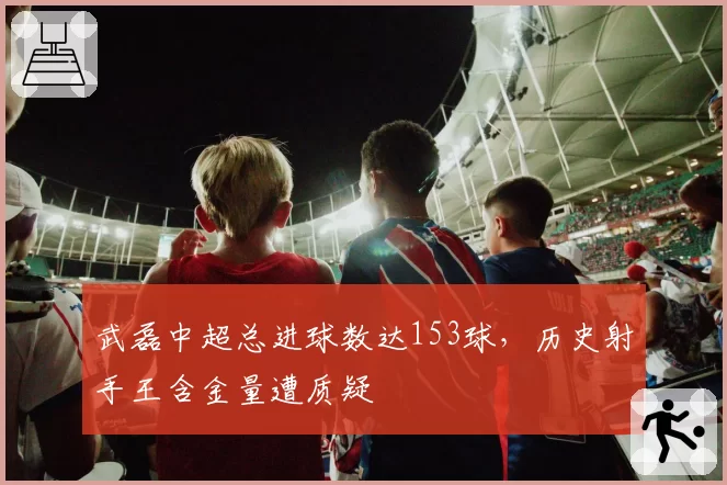 武磊中超总进球数达153球,历史射手王含金量遭质疑
