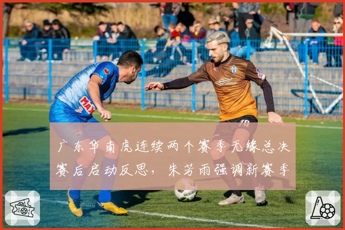 广东华南虎连续两个赛季无缘总决赛后启动反思,朱芳雨强调新赛季重建不会牺牲成绩__br_