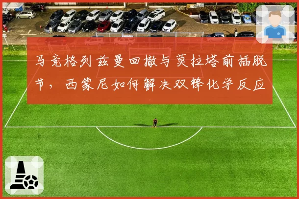 马竞格列兹曼回撤与莫拉塔前插脱节,西蒙尼如何解决双锋化学反应?