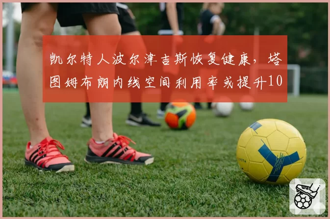 凯尔特人波尔津吉斯恢复健康,塔图姆布朗内线空间利用率或提升10%