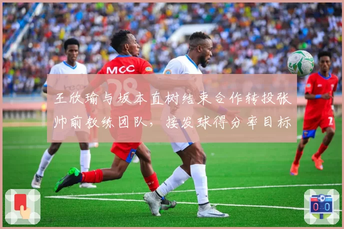 王欣瑜与坂本直树结束合作转投张帅前教练团队，接发球得分率目标从34%提升至40%