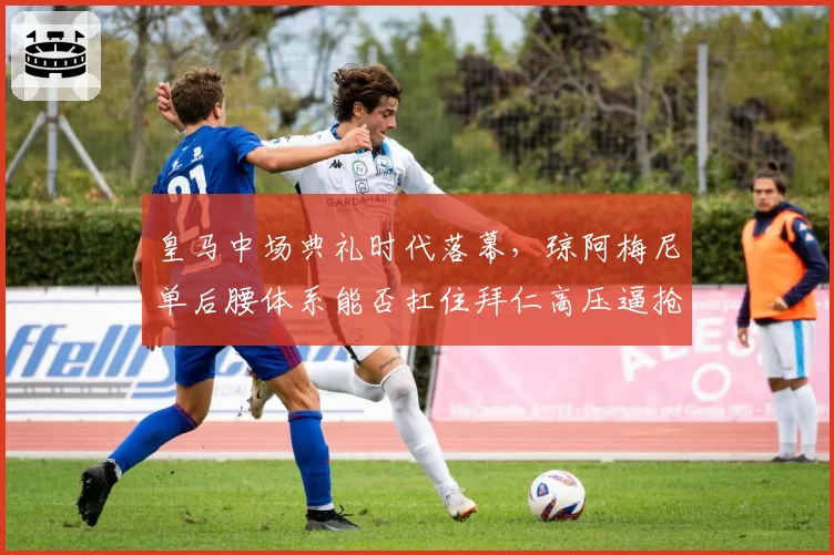 皇马中场典礼时代落幕,琼阿梅尼单后腰体系能否扛住拜仁高压逼抢?