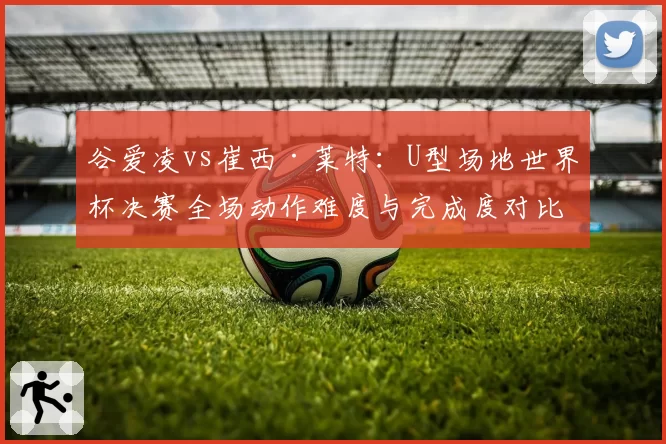 谷爱凌vs崔西·莱特：U型场地世界杯决赛全场动作难度与完成度对比分析