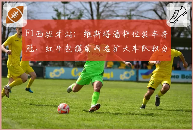 F1西班牙站：维斯塔潘杆位发车夺冠，红牛包揽前两名扩大车队积分优势