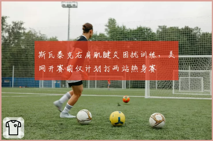 斯瓦泰克右肩肌腱炎困扰训练,美网开赛前仅计划打两站热身赛