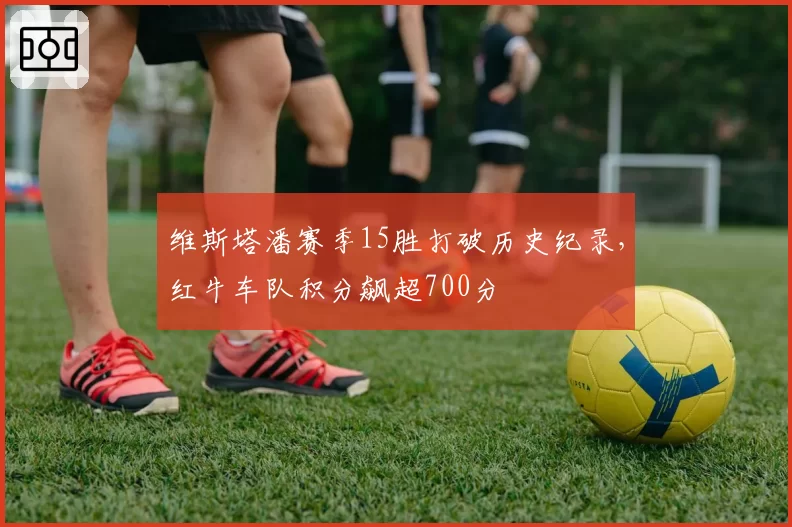 维斯塔潘赛季15胜打破历史纪录,红牛车队积分飙超700分