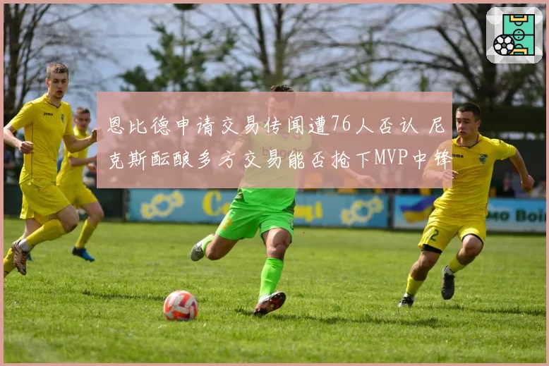 恩比德申请交易传闻遭76人否认 尼克斯酝酿多方交易能否抢下MVP中锋?