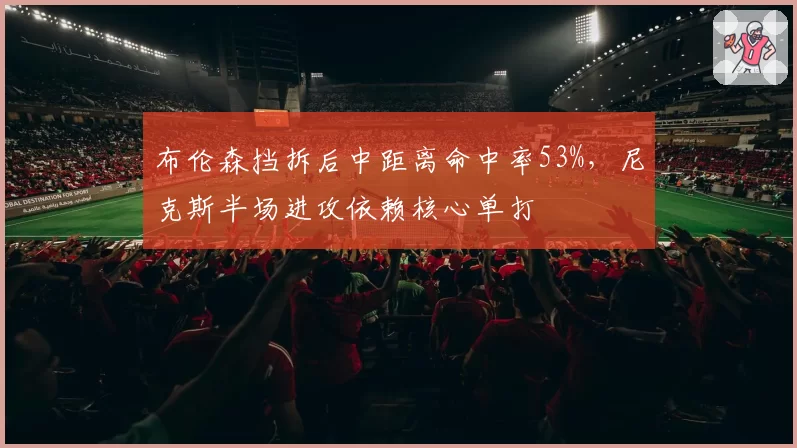 布伦森挡拆后中距离命中率53%,尼克斯半场进攻依赖核心单打