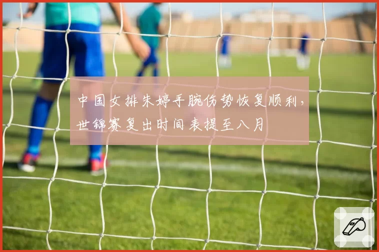 中国女排朱婷手腕伤势恢复顺利,世锦赛复出时间表提至八月