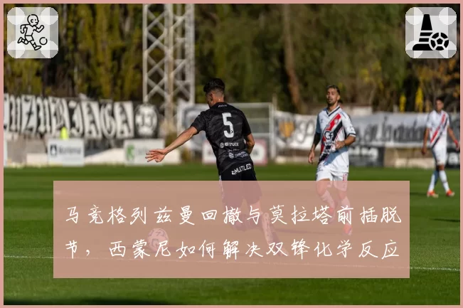 马竞格列兹曼回撤与莫拉塔前插脱节,西蒙尼如何解决双锋化学反应?