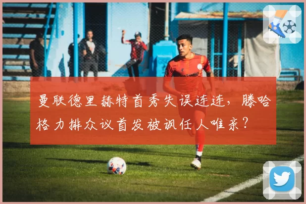 曼联德里赫特首秀失误连连,滕哈格力排众议首发被讽任人唯亲?