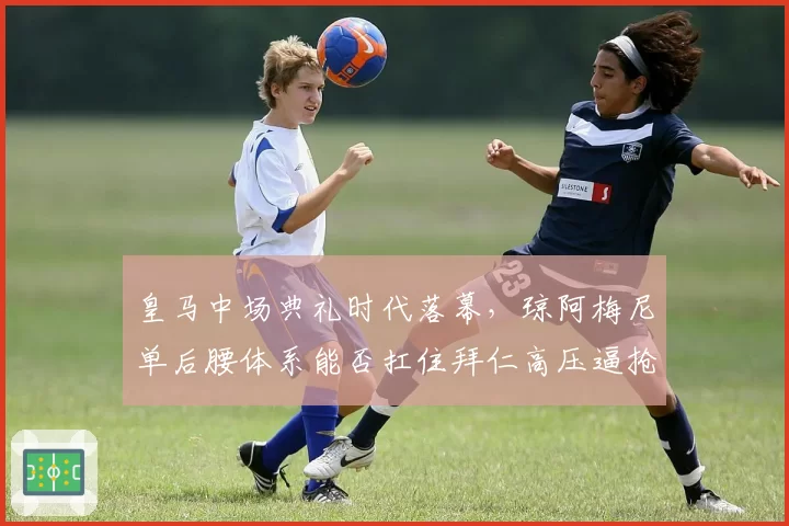 皇马中场典礼时代落幕,琼阿梅尼单后腰体系能否扛住拜仁高压逼抢?