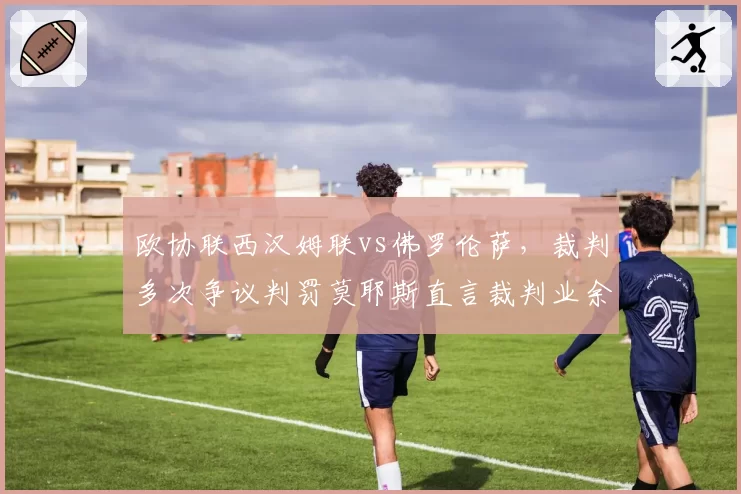 欧协联西汉姆联vs佛罗伦萨,裁判多次争议判罚莫耶斯直言裁判业余