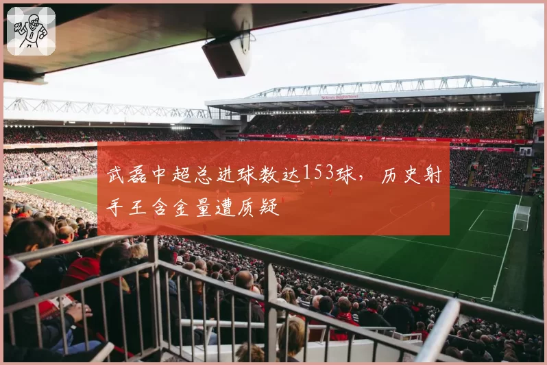 武磊中超总进球数达153球,历史射手王含金量遭质疑