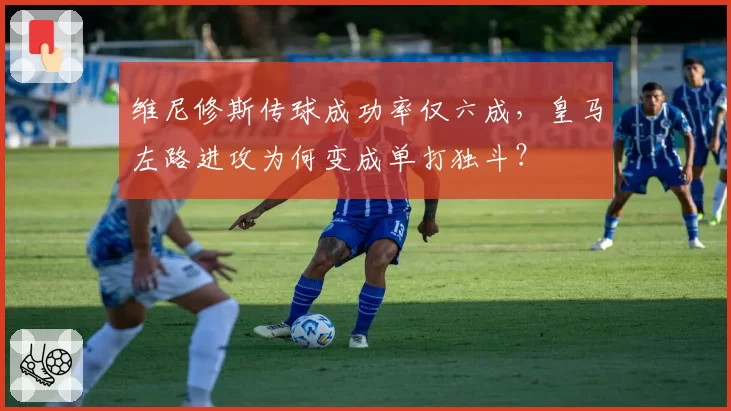 维尼修斯传球成功率仅六成，皇马左路进攻为何变成单打独斗？