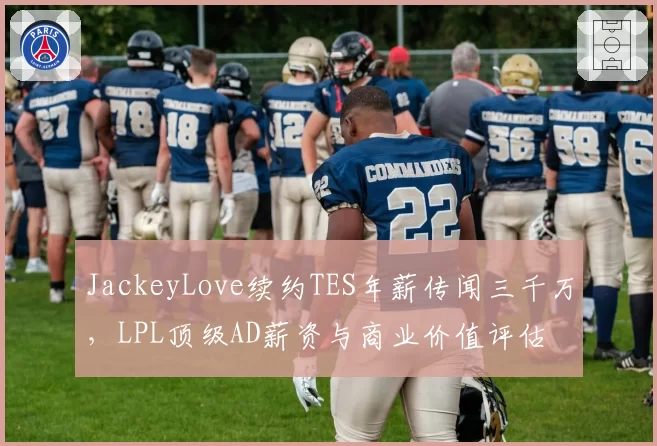 JackeyLove续约TES年薪传闻三千万，LPL顶级AD薪资与商业价值评估