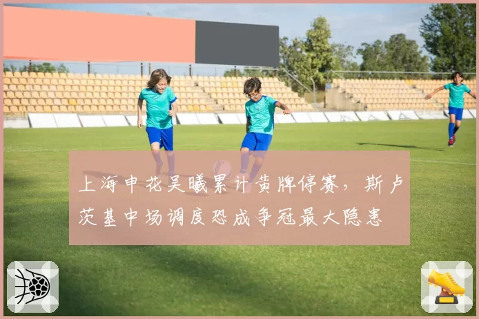上海申花吴曦累计黄牌停赛,斯卢茨基中场调度恐成争冠最大隐患