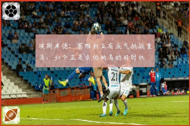 埃斯库德:塞维利亚有底气挑战皇马,如今正是去伯纳乌的好时机