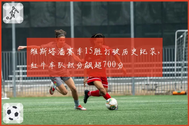 维斯塔潘赛季15胜打破历史纪录,红牛车队积分飙超700分