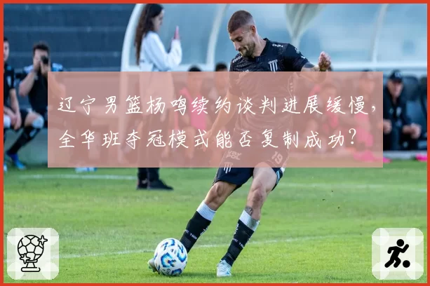 辽宁男篮杨鸣续约谈判进展缓慢，全华班夺冠模式能否复制成功？