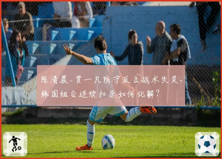 陈清晨_贾一凡防守反击战术失灵,韩国组合连续扣杀如何化解?