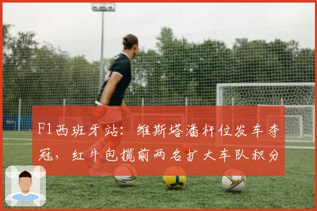 F1西班牙站：维斯塔潘杆位发车夺冠，红牛包揽前两名扩大车队积分优势