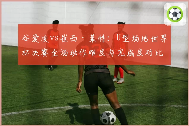 谷爱凌vs崔西·莱特：U型场地世界杯决赛全场动作难度与完成度对比分析