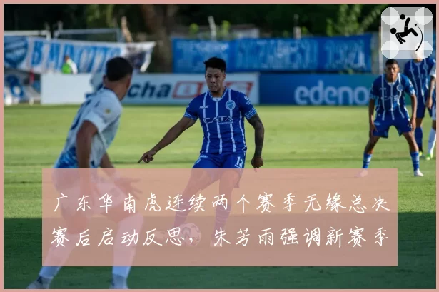广东华南虎连续两个赛季无缘总决赛后启动反思,朱芳雨强调新赛季重建不会牺牲成绩__br_