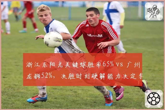 浙江东阳光关键球胜率65% vs 广州龙狮52%,决胜时刻硬解能力决定季后赛命运