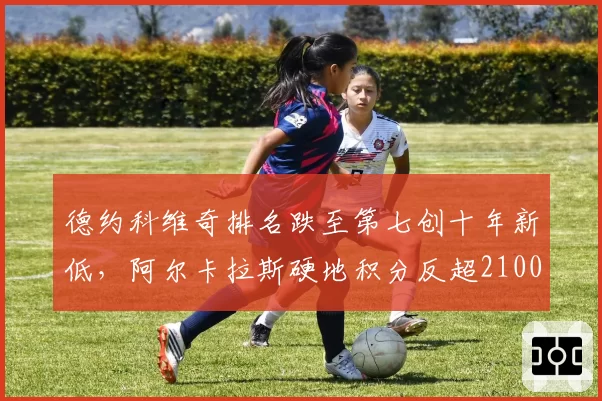 德约科维奇排名跌至第七创十年新低,阿尔卡拉斯硬地积分反超2100分