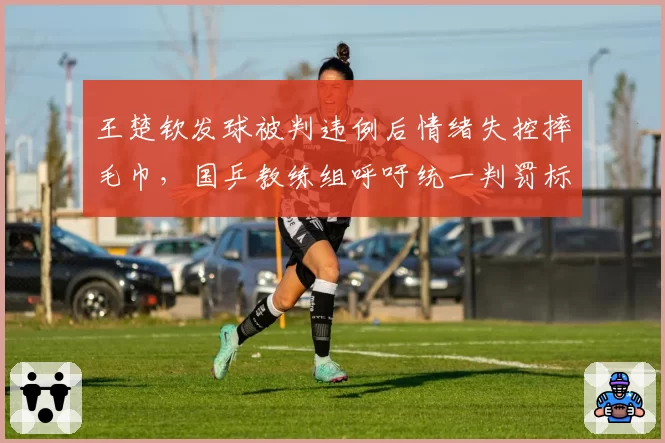 王楚钦发球被判违例后情绪失控摔毛巾,国乒教练组呼吁统一判罚标准