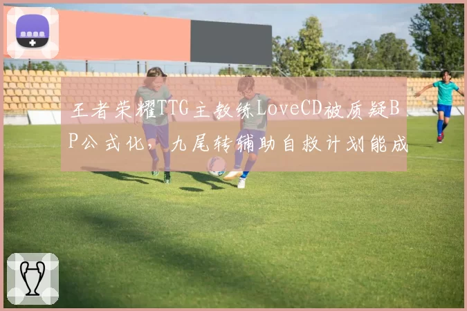 王者荣耀TTG主教练LoveCD被质疑BP公式化,九尾转辅助自救计划能成功?