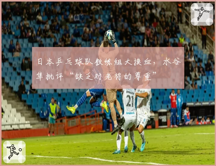 日本乒乓球队教练组大换血，水谷隼批评“缺乏对老将的尊重”