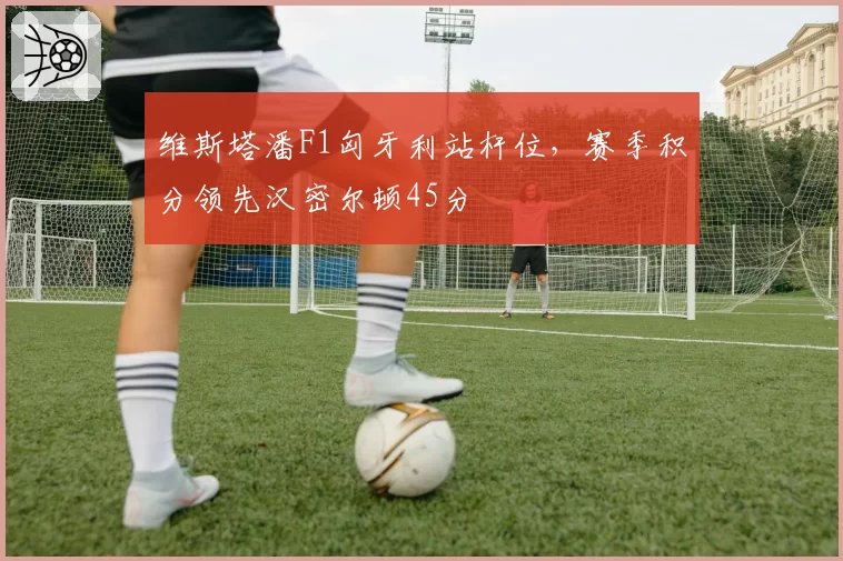 维斯塔潘F1匈牙利站杆位，赛季积分领先汉密尔顿45分