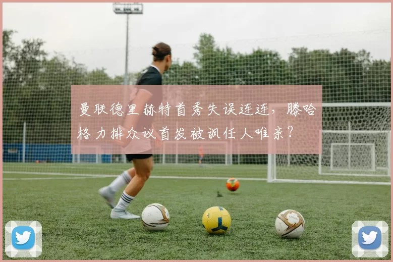 曼联德里赫特首秀失误连连,滕哈格力排众议首发被讽任人唯亲?