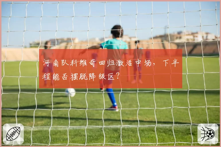 河南队科维奇回归激活中场,下半程能否摆脱降级区?