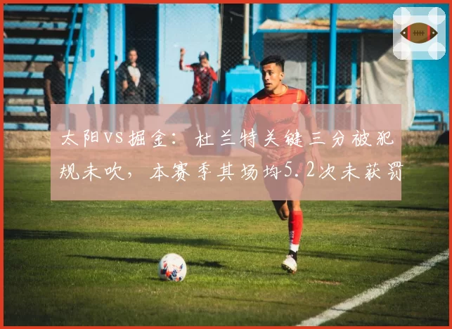太阳vs掘金:杜兰特关键三分被犯规未吹,本赛季其场均5.2次未获罚球回合引热议
