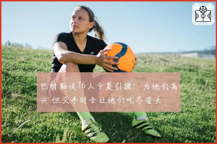 巴特勒谈76人今夏引援:为他们高兴 但交手时会让他们吃尽苦头