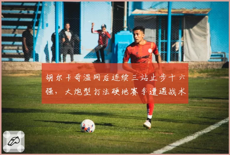 胡尔卡奇温网后连续三站止步十六强，大炮型打法硬地赛季遭遇战术瓶颈？