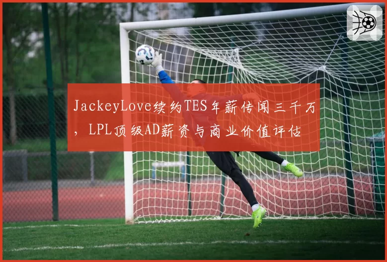 JackeyLove续约TES年薪传闻三千万，LPL顶级AD薪资与商业价值评估
