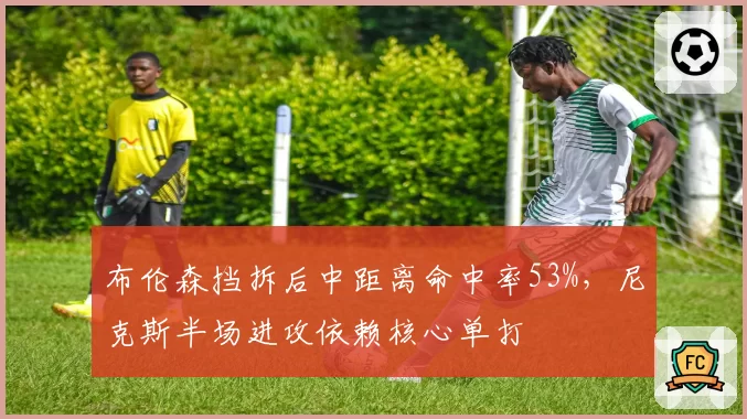 布伦森挡拆后中距离命中率53%,尼克斯半场进攻依赖核心单打